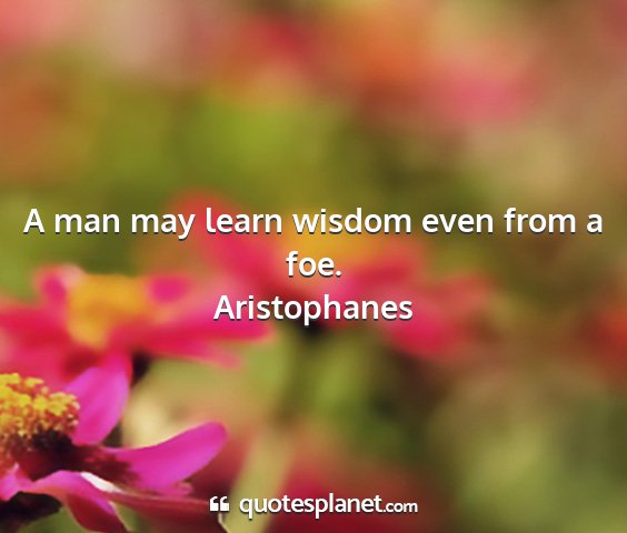 Aristophanes - a man may learn wisdom even from a foe....