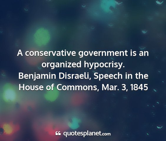 Benjamin disraeli, speech in the house of commons, mar. 3, 1845 - a conservative government is an organized...