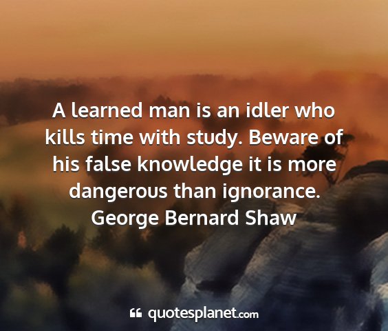 George bernard shaw - a learned man is an idler who kills time with...