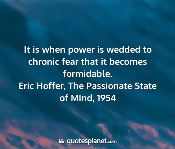 Eric hoffer, the passionate state of mind, 1954 - it is when power is wedded to chronic fear that...