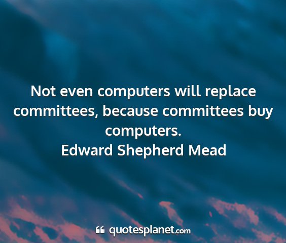 Edward shepherd mead - not even computers will replace committees,...