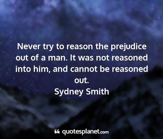 Sydney smith - never try to reason the prejudice out of a man....