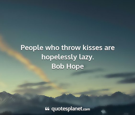 Bob hope - people who throw kisses are hopelessly lazy....