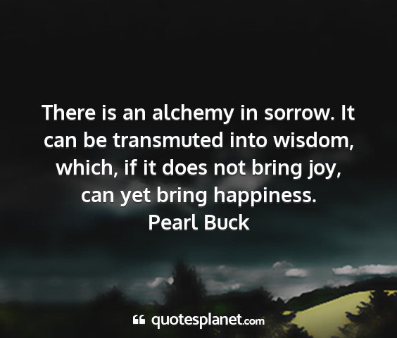 Pearl buck - there is an alchemy in sorrow. it can be...