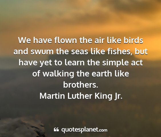 Martin luther king jr. - we have flown the air like birds and swum the...