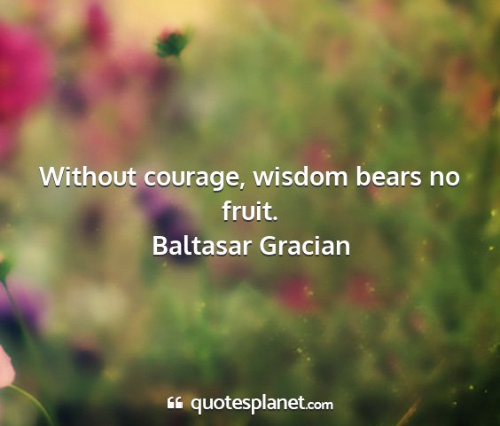 Baltasar gracian - without courage, wisdom bears no fruit....