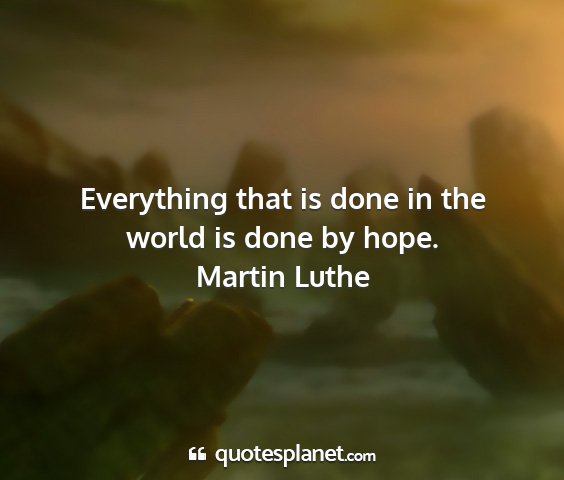 Martin luthe - everything that is done in the world is done by...