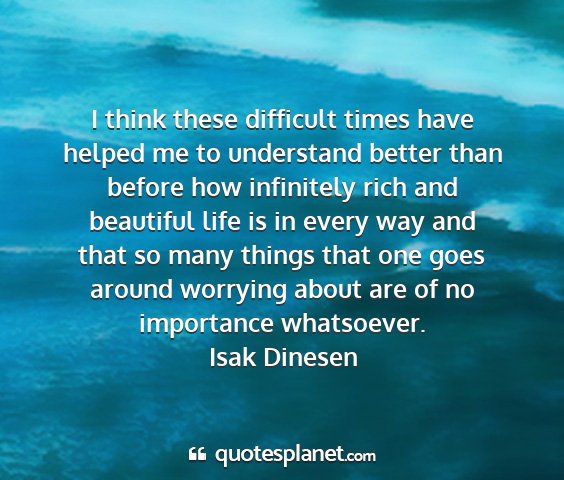 Isak dinesen - i think these difficult times have helped me to...