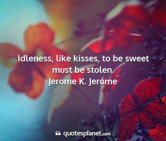 Jerome k. jerome - idleness, like kisses, to be sweet must be stolen....