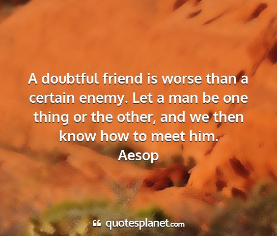 Aesop - a doubtful friend is worse than a certain enemy....