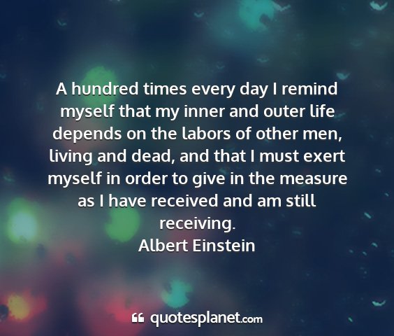 Albert einstein - a hundred times every day i remind myself that my...