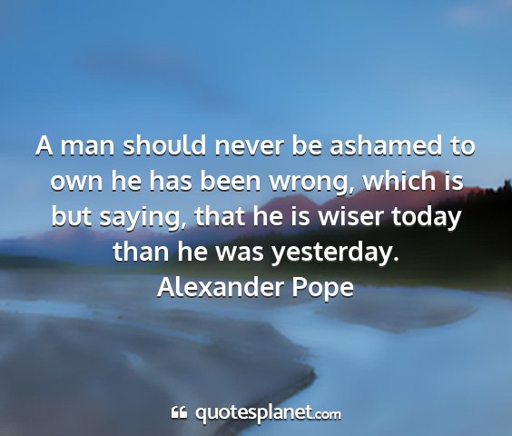 Alexander pope - a man should never be ashamed to own he has been...