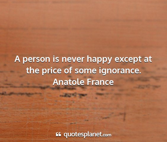Anatole france - a person is never happy except at the price of...