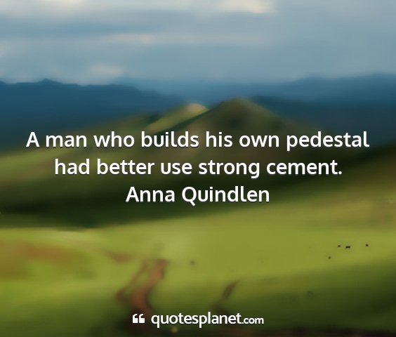 Anna quindlen - a man who builds his own pedestal had better use...