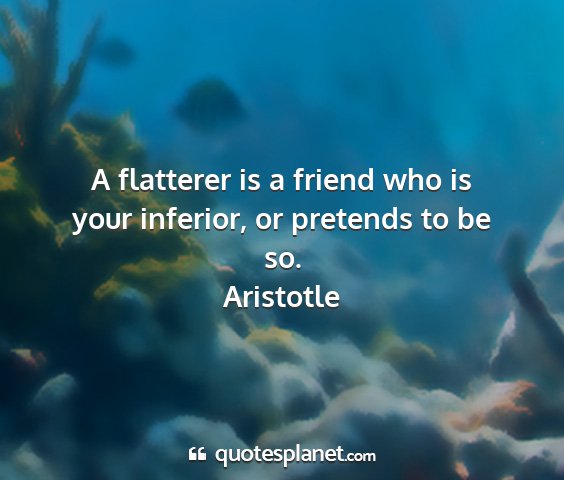 Aristotle - a flatterer is a friend who is your inferior, or...