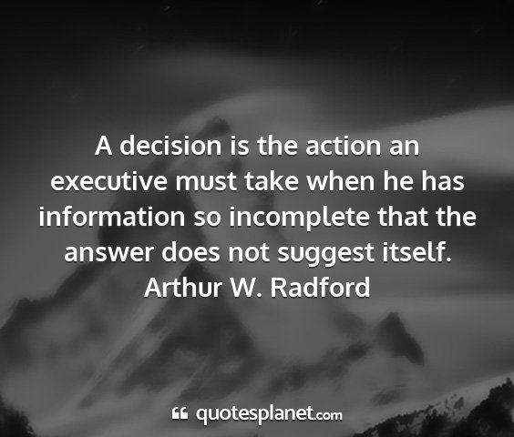 Arthur w. radford - a decision is the action an executive must take...