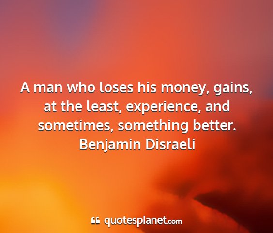 Benjamin disraeli - a man who loses his money, gains, at the least,...
