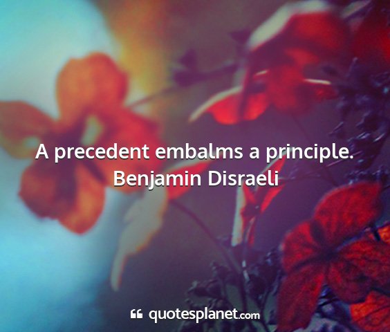 Benjamin disraeli - a precedent embalms a principle....