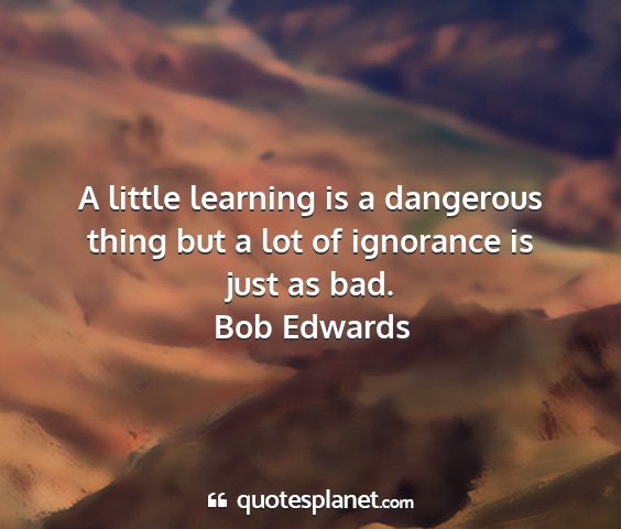 Bob edwards - a little learning is a dangerous thing but a lot...