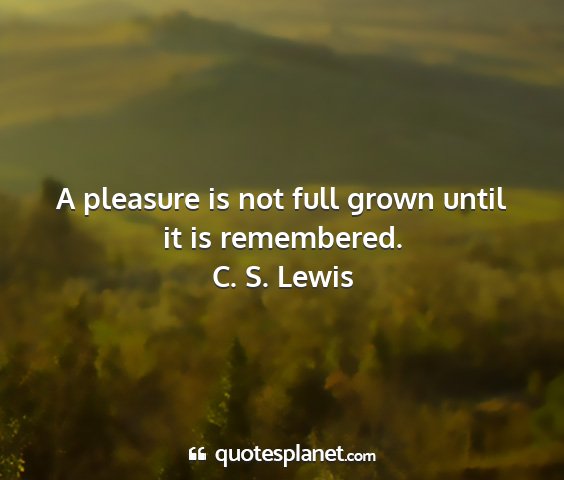 C. s. lewis - a pleasure is not full grown until it is...