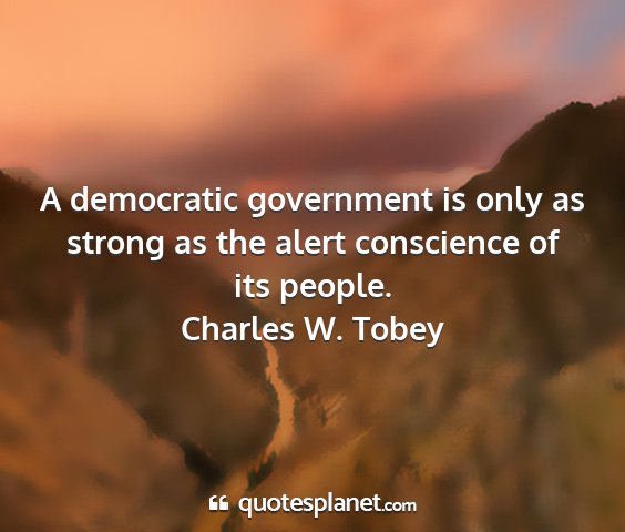 Charles w. tobey - a democratic government is only as strong as the...