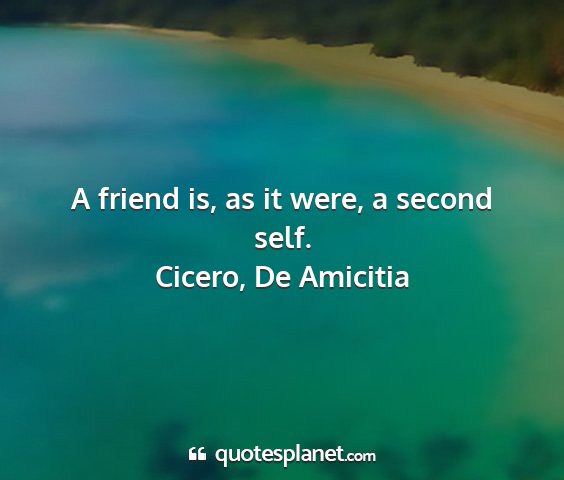 Cicero, de amicitia - a friend is, as it were, a second self....