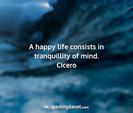 Cicero - a happy life consists in tranquillity of mind....