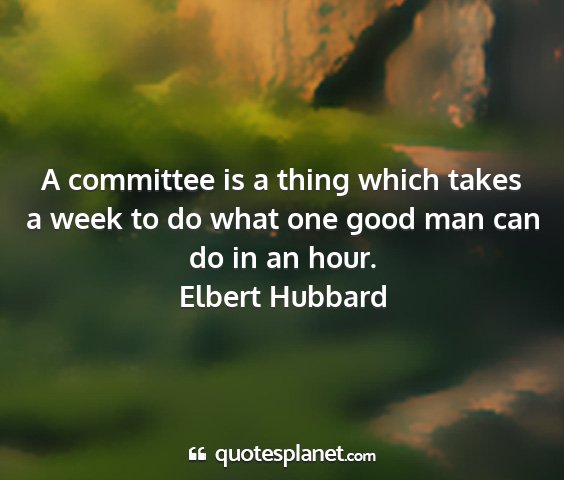 Elbert hubbard - a committee is a thing which takes a week to do...