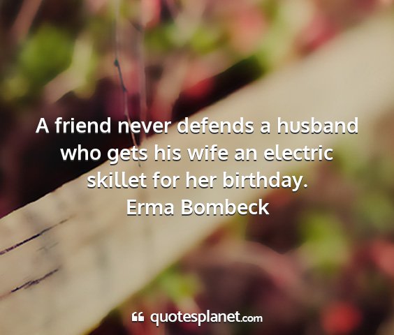 Erma bombeck - a friend never defends a husband who gets his...