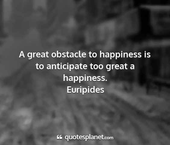 Euripides - a great obstacle to happiness is to anticipate...