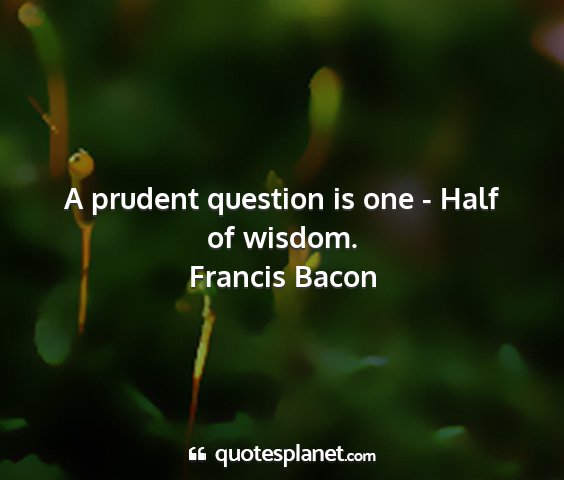 Francis bacon - a prudent question is one - half of wisdom....