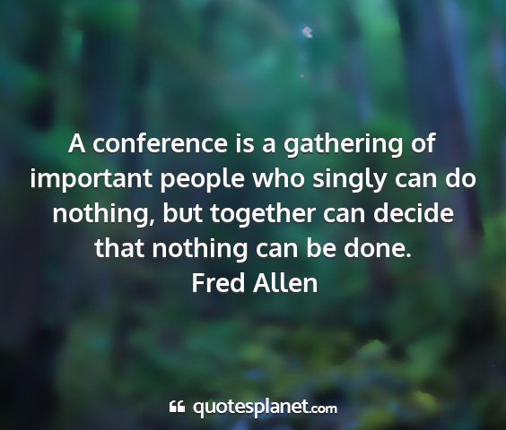 Fred allen - a conference is a gathering of important people...