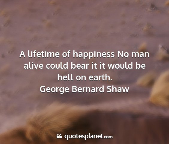 George bernard shaw - a lifetime of happiness no man alive could bear...