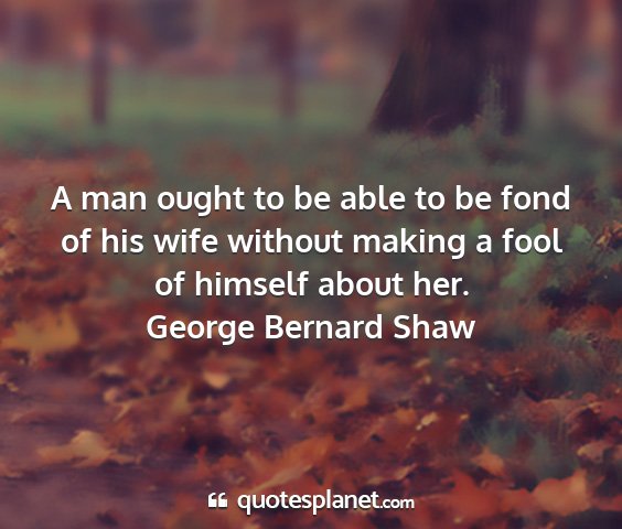 George bernard shaw - a man ought to be able to be fond of his wife...