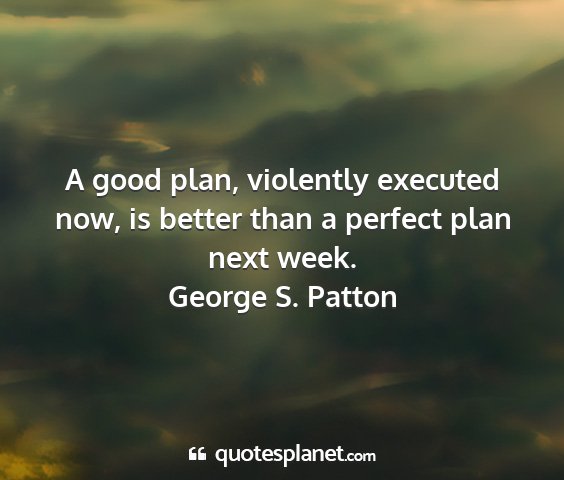 George s. patton - a good plan, violently executed now, is better...