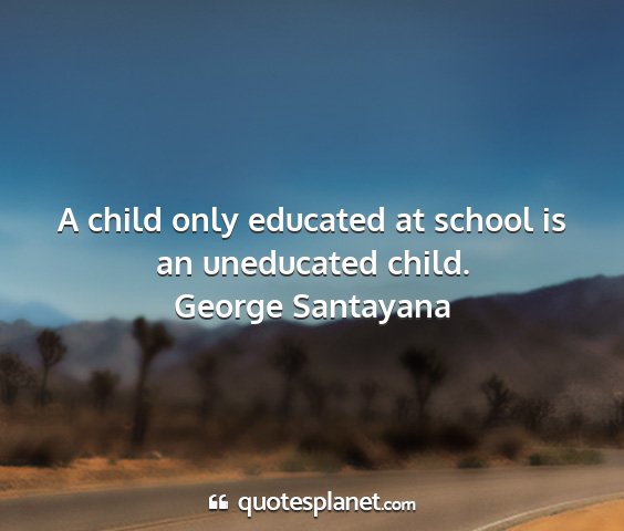 George santayana - a child only educated at school is an uneducated...
