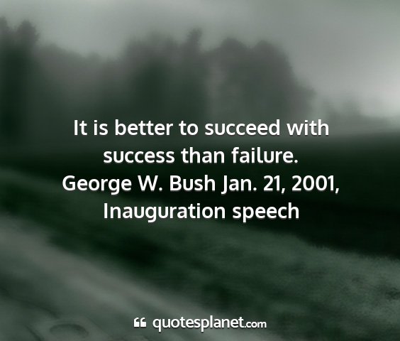 George w. bush jan. 21, 2001, inauguration speech - it is better to succeed with success than failure....