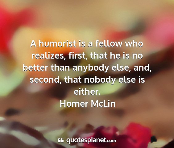 Homer mclin - a humorist is a fellow who realizes, first, that...
