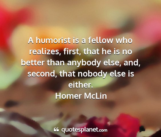 Homer mclin - a humorist is a fellow who realizes, first, that...