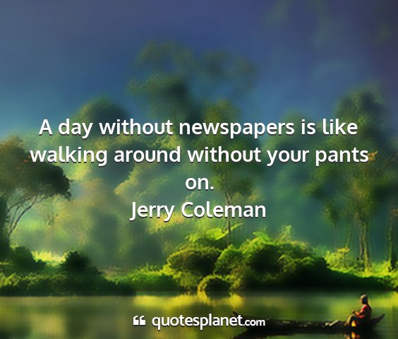 Jerry coleman - a day without newspapers is like walking around...