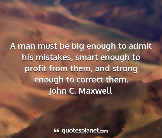 John c. maxwell - a man must be big enough to admit his mistakes,...