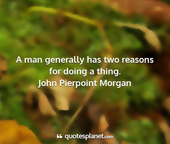 John pierpoint morgan - a man generally has two reasons for doing a thing....