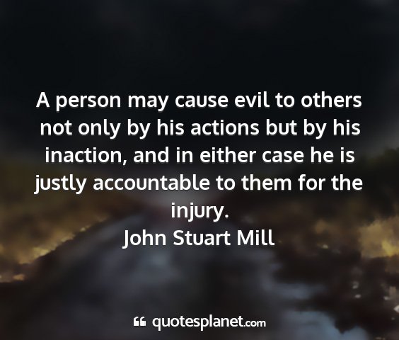 John stuart mill - a person may cause evil to others not only by his...