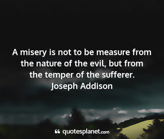 Joseph addison - a misery is not to be measure from the nature of...