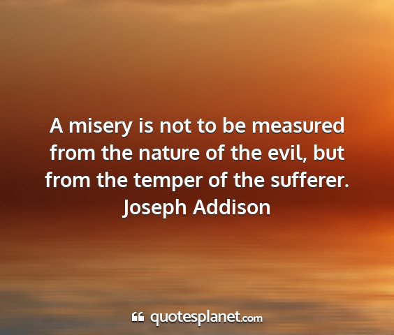 Joseph addison - a misery is not to be measured from the nature of...