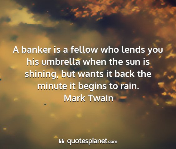 Mark twain - a banker is a fellow who lends you his umbrella...