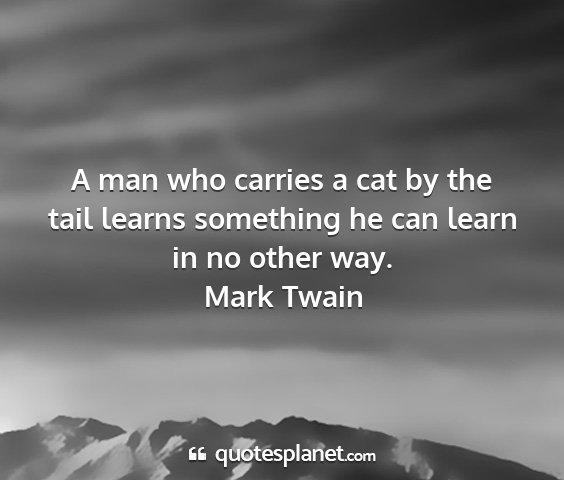 Mark twain - a man who carries a cat by the tail learns...