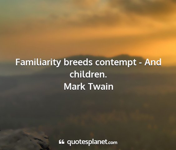 Mark twain - familiarity breeds contempt - and children....