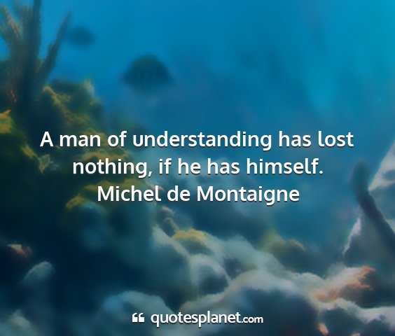 Michel de montaigne - a man of understanding has lost nothing, if he...