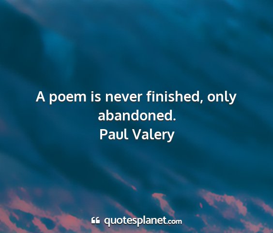 Paul valery - a poem is never finished, only abandoned....